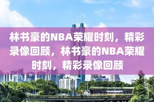 林书豪的NBA荣耀时刻，精彩录像回顾，林书豪的NBA荣耀时刻，精彩录像回顾