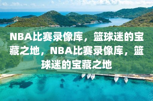 NBA比赛录像库，篮球迷的宝藏之地，NBA比赛录像库，篮球迷的宝藏之地