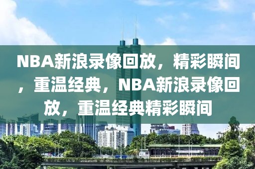 NBA新浪录像回放，精彩瞬间，重温经典，NBA新浪录像回放，重温经典精彩瞬间