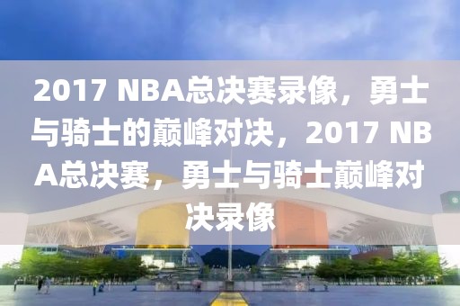 2017 NBA总决赛录像，勇士与骑士的巅峰对决，2017 NBA总决赛，勇士与骑士巅峰对决录像