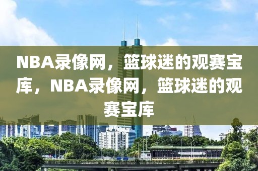 NBA录像网，篮球迷的观赛宝库，NBA录像网，篮球迷的观赛宝库