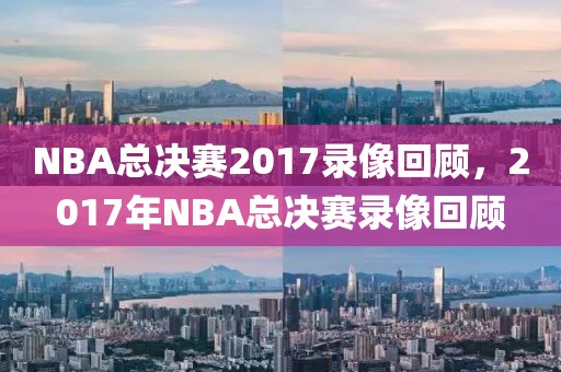 NBA总决赛2017录像回顾，2017年NBA总决赛录像回顾