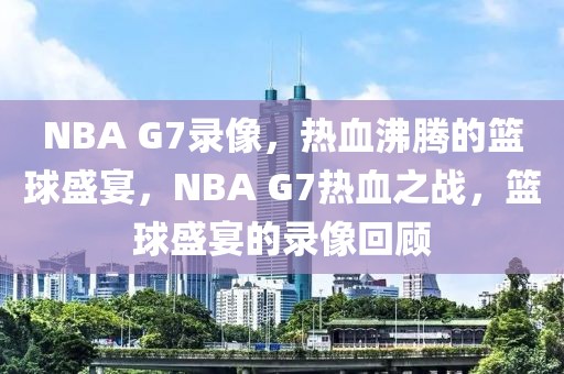 NBA G7录像，热血沸腾的篮球盛宴，NBA G7热血之战，篮球盛宴的录像回顾