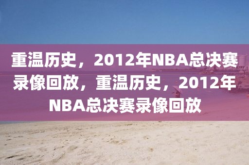 重温历史，2012年NBA总决赛录像回放，重温历史，2012年NBA总决赛录像回放