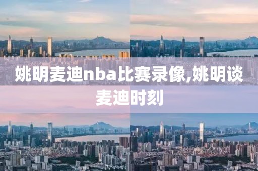 姚明麦迪nba比赛录像,姚明谈麦迪时刻