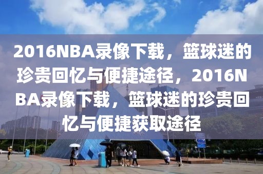 2016NBA录像下载，篮球迷的珍贵回忆与便捷途径，2016NBA录像下载，篮球迷的珍贵回忆与便捷获取途径