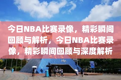 今日NBA比赛录像，精彩瞬间回顾与解析，今日NBA比赛录像，精彩瞬间回顾与深度解析