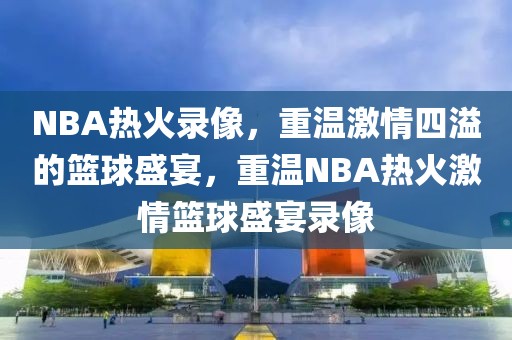 NBA热火录像，重温激情四溢的篮球盛宴，重温NBA热火激情篮球盛宴录像