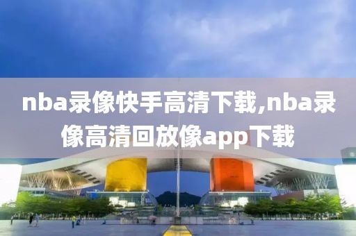 nba录像快手高清下载,nba录像高清回放像app下载