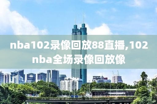 nba102录像回放88直播,102nba全场录像回放像