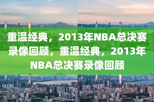 重温经典，2013年NBA总决赛录像回顾，重温经典，2013年NBA总决赛录像回顾