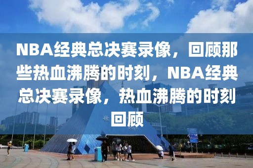 NBA经典总决赛录像，回顾那些热血沸腾的时刻，NBA经典总决赛录像，热血沸腾的时刻回顾