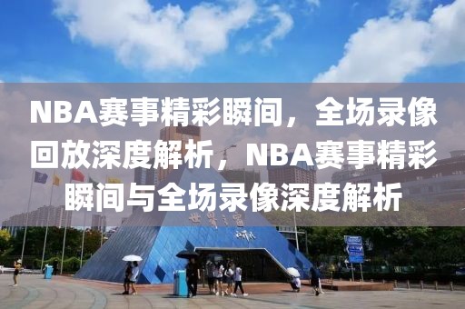 NBA赛事精彩瞬间，全场录像回放深度解析，NBA赛事精彩瞬间与全场录像深度解析