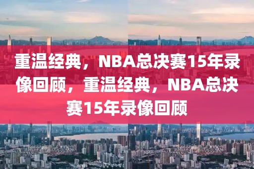 重温经典，NBA总决赛15年录像回顾，重温经典，NBA总决赛15年录像回顾