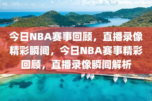 今日NBA赛事回顾，直播录像精彩瞬间，今日NBA赛事精彩回顾，直播录像瞬间解析