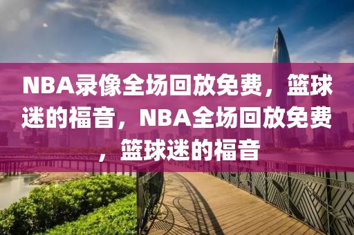 NBA录像全场回放免费，篮球迷的福音，NBA全场回放免费，篮球迷的福音