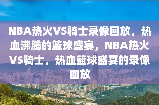 NBA热火VS骑士录像回放，热血沸腾的篮球盛宴，NBA热火VS骑士，热血篮球盛宴的录像回放