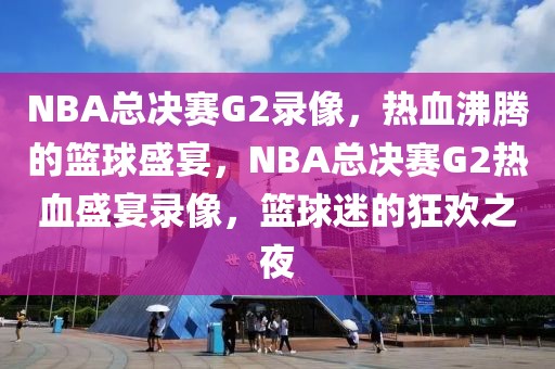 NBA总决赛G2录像，热血沸腾的篮球盛宴，NBA总决赛G2热血盛宴录像，篮球迷的狂欢之夜