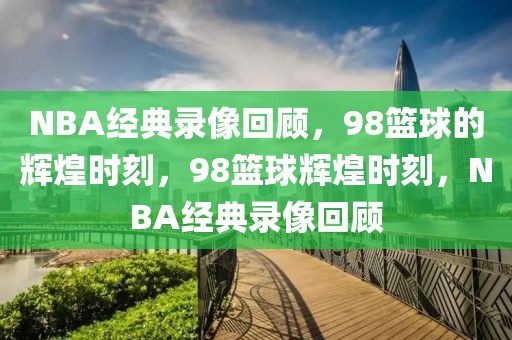 NBA经典录像回顾，98篮球的辉煌时刻，98篮球辉煌时刻，NBA经典录像回顾