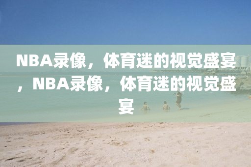 NBA录像，体育迷的视觉盛宴，NBA录像，体育迷的视觉盛宴