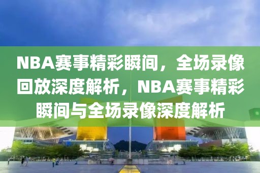 NBA赛事精彩瞬间，全场录像回放深度解析，NBA赛事精彩瞬间与全场录像深度解析