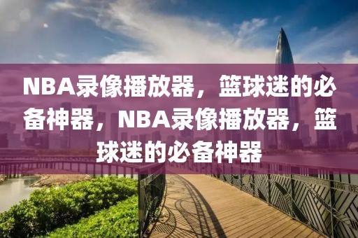 NBA录像播放器，篮球迷的必备神器，NBA录像播放器，篮球迷的必备神器