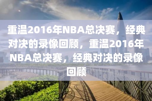 重温2016年NBA总决赛，经典对决的录像回顾，重温2016年NBA总决赛，经典对决的录像回顾