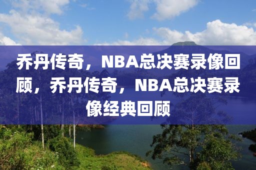 乔丹传奇，NBA总决赛录像回顾，乔丹传奇，NBA总决赛录像经典回顾