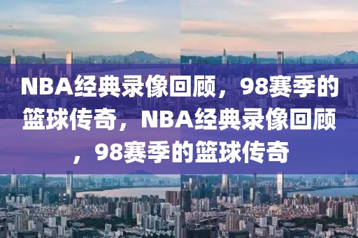 NBA经典录像回顾，98赛季的篮球传奇，NBA经典录像回顾，98赛季的篮球传奇