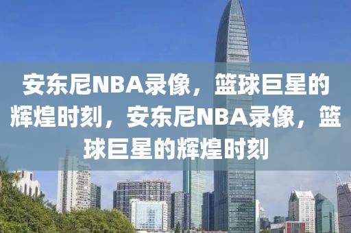 安东尼NBA录像，篮球巨星的辉煌时刻，安东尼NBA录像，篮球巨星的辉煌时刻