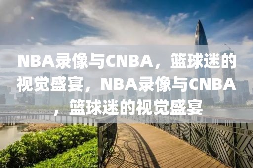 NBA录像与CNBA，篮球迷的视觉盛宴，NBA录像与CNBA，篮球迷的视觉盛宴