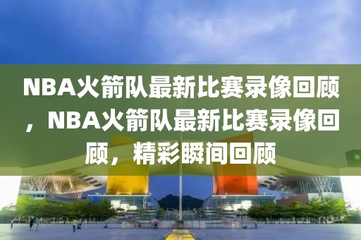 NBA火箭队最新比赛录像回顾，NBA火箭队最新比赛录像回顾，精彩瞬间回顾