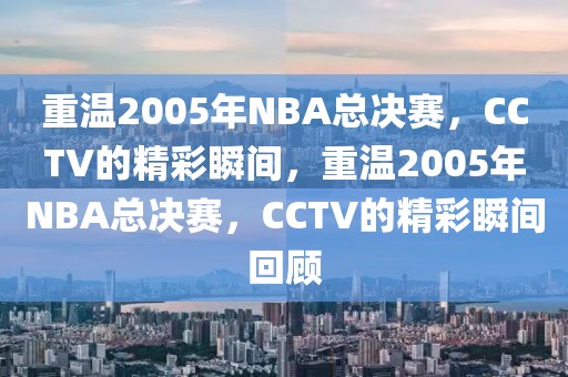 重温2005年NBA总决赛，CCTV的精彩瞬间，重温2005年NBA总决赛，CCTV的精彩瞬间回顾