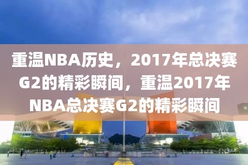 重温NBA历史，2017年总决赛G2的精彩瞬间，重温2017年NBA总决赛G2的精彩瞬间