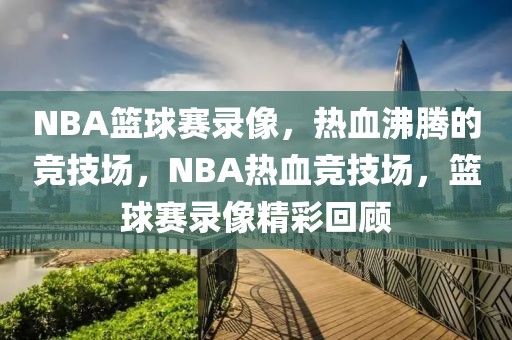 NBA篮球赛录像，热血沸腾的竞技场，NBA热血竞技场，篮球赛录像精彩回顾