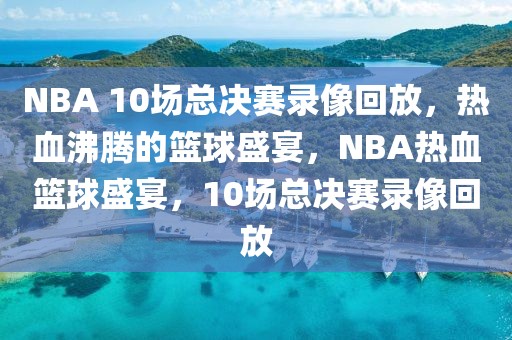 NBA 10场总决赛录像回放，热血沸腾的篮球盛宴，NBA热血篮球盛宴，10场总决赛录像回放