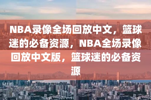 NBA录像全场回放中文，篮球迷的必备资源，NBA全场录像回放中文版，篮球迷的必备资源