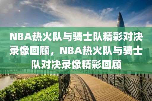 NBA热火队与骑士队精彩对决录像回顾，NBA热火队与骑士队对决录像精彩回顾