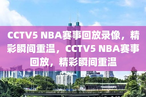 CCTV5 NBA赛事回放录像，精彩瞬间重温，CCTV5 NBA赛事回放，精彩瞬间重温