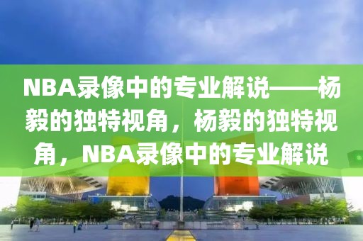 NBA录像中的专业解说——杨毅的独特视角，杨毅的独特视角，NBA录像中的专业解说