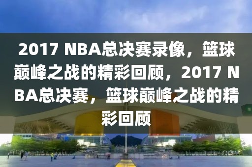 2017 NBA总决赛录像，篮球巅峰之战的精彩回顾，2017 NBA总决赛，篮球巅峰之战的精彩回顾