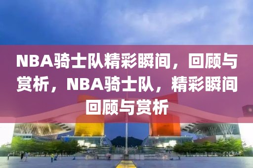 NBA骑士队精彩瞬间，回顾与赏析，NBA骑士队，精彩瞬间回顾与赏析