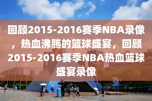 回顾2015-2016赛季NBA录像，热血沸腾的篮球盛宴，回顾2015-2016赛季NBA热血篮球盛宴录像