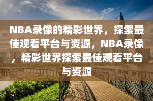 NBA录像的精彩世界，探索最佳观看平台与资源，NBA录像，精彩世界探索最佳观看平台与资源