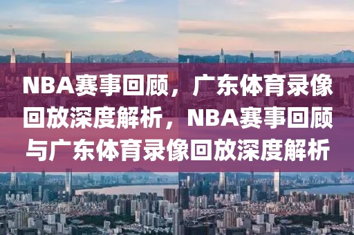 NBA赛事回顾，广东体育录像回放深度解析，NBA赛事回顾与广东体育录像回放深度解析