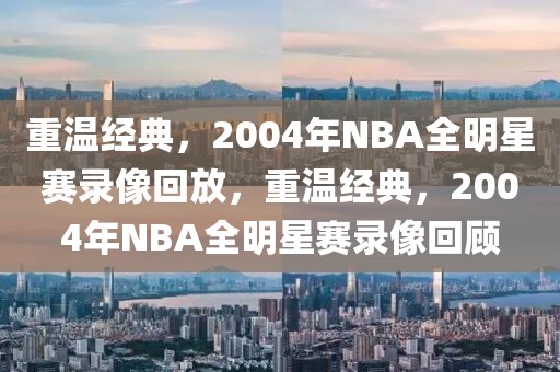 重温经典，2004年NBA全明星赛录像回放，重温经典，2004年NBA全明星赛录像回顾