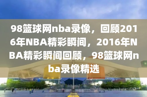 98篮球网nba录像，回顾2016年NBA精彩瞬间，2016年NBA精彩瞬间回顾，98篮球网nba录像精选