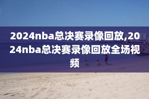 2024nba总决赛录像回放,2024nba总决赛录像回放全场视频