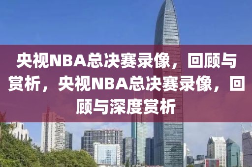 央视NBA总决赛录像，回顾与赏析，央视NBA总决赛录像，回顾与深度赏析