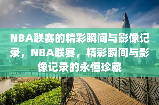 NBA联赛的精彩瞬间与影像记录，NBA联赛，精彩瞬间与影像记录的永恒珍藏